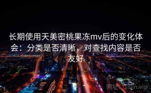 长期使用天美密桃果冻mv后的变化体会：分类是否清晰，对查找内容是否友好