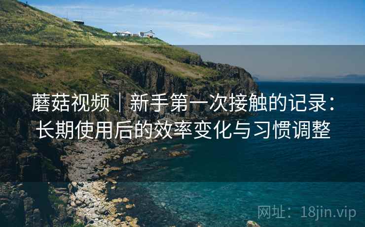 蘑菇视频|新手第一次接触的记录:长期使用后的效率变化与习惯调整 蘑菇视频|新手第一次接触的记录:长期使用后的效率变化与习惯调整