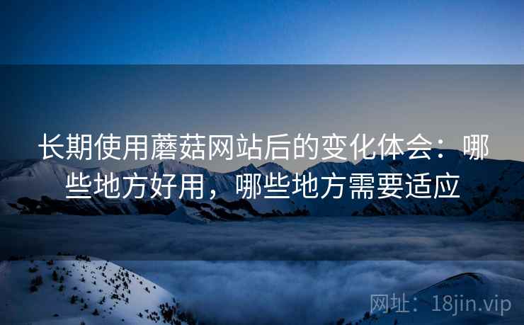 长期使用蘑菇网站后的变化体会:哪些地方好用,哪些地方需要适应 长期使用蘑菇网站后的变化体会:哪些地方好用,哪些地方需要适应