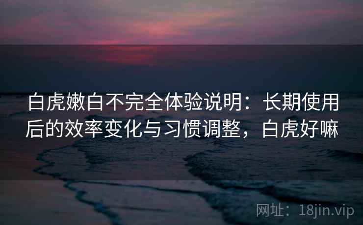 白虎嫩白不完全体验说明:长期使用后的效率变化与习惯调整,白虎好嘛 白虎嫩白不完全体验说明:长期使用后的效率变化与习惯调整,白虎好嘛
