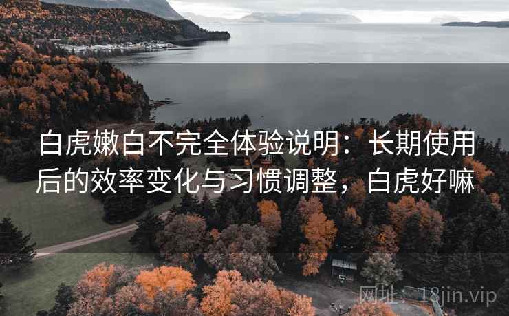 白虎嫩白不完全体验说明:长期使用后的效率变化与习惯调整,白虎好嘛 白虎嫩白不完全体验说明:长期使用后的效率变化与习惯调整,白虎好嘛