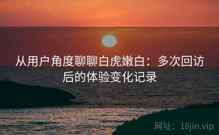 从用户角度聊聊白虎嫩白:多次回访后的体验变化记录 从用户角度聊聊白虎嫩白:多次回访后的体验变化记录