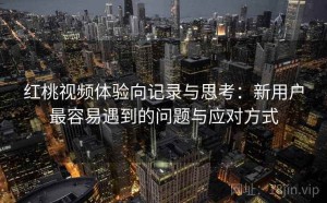 红桃视频体验向记录与思考：新用户最容易遇到的问题与应对方式