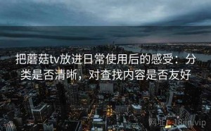 把蘑菇tv放进日常使用后的感受：分类是否清晰，对查找内容是否友好