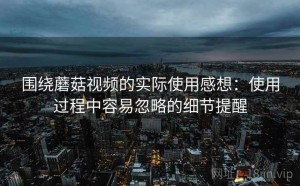 围绕蘑菇视频的实际使用感想：使用过程中容易忽略的细节提醒
