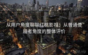 从用户角度聊聊红桃影视：从普通使用者角度的整体评价