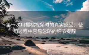 第一次用樱桃视频时的真实感受：使用过程中容易忽略的细节提醒