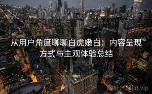 从用户角度聊聊白虎嫩白：内容呈现方式与主观体验总结