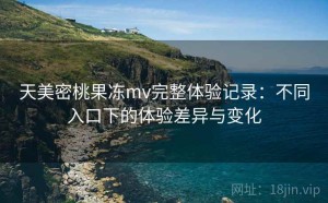 天美密桃果冻mv完整体验记录：不同入口下的体验差异与变化
