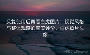 反复使用后再看白虎图片：视觉风格与整体观感的真实评价，白虎照片头像