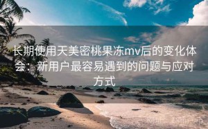 长期使用天美密桃果冻mv后的变化体会：新用户最容易遇到的问题与应对方式