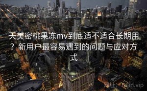 天美密桃果冻mv到底适不适合长期用？新用户最容易遇到的问题与应对方式
