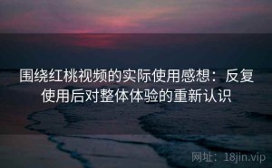 围绕红桃视频的实际使用感想：反复使用后对整体体验的重新认识