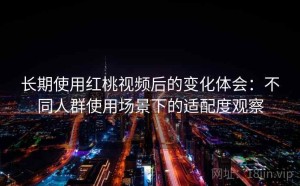长期使用红桃视频后的变化体会：不同人群使用场景下的适配度观察