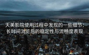 天美影院使用过程中发现的一些细节：长时间浏览后的稳定性与流畅度表现