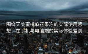 围绕天美蜜桃麻花果冻的实际使用感想：在手机与电脑端的实际体验差别