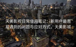天美影视日常使用笔记：新用户最容易遇到的问题与应对方式，天美影城