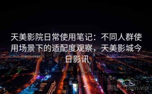 天美影院日常使用笔记：不同人群使用场景下的适配度观察，天美影城今日影讯