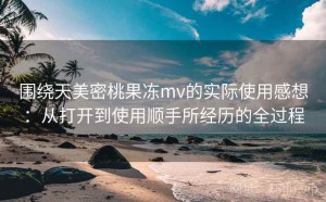 围绕天美密桃果冻mv的实际使用感想：从打开到使用顺手所经历的全过程