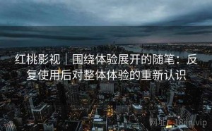 红桃影视｜围绕体验展开的随笔：反复使用后对整体体验的重新认识