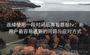 连续使用一段时间后再看蘑菇tv：新用户最容易遇到的问题与应对方式