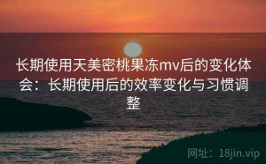 长期使用天美密桃果冻mv后的变化体会：长期使用后的效率变化与习惯调整