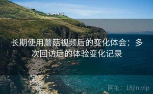 长期使用蘑菇视频后的变化体会：多次回访后的体验变化记录
