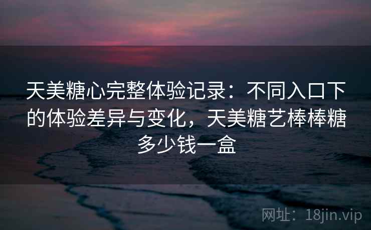 天美糖心完整体验记录：不同入口下的体验差异与变化，天美糖艺棒棒糖多少钱一盒
