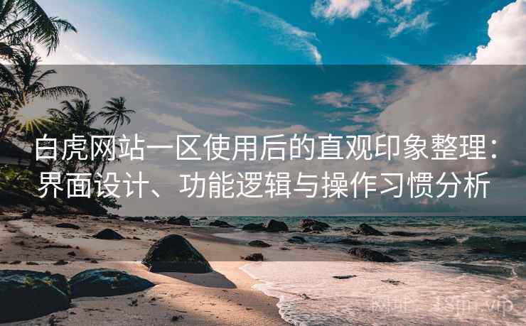 白虎网站一区使用后的直观印象整理：界面设计、功能逻辑与操作习惯分析