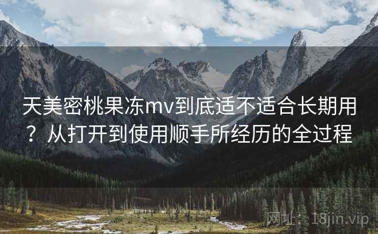 天美密桃果冻mv到底适不适合长期用？从打开到使用顺手所经历的全过程