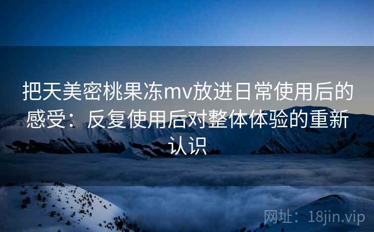 把天美密桃果冻mv放进日常使用后的感受：反复使用后对整体体验的重新认识