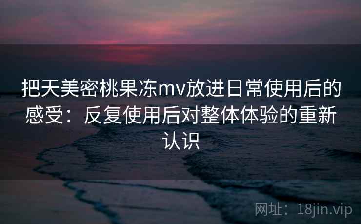 把天美密桃果冻mv放进日常使用后的感受：反复使用后对整体体验的重新认识