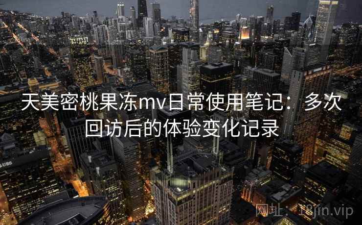 天美密桃果冻mv日常使用笔记：多次回访后的体验变化记录