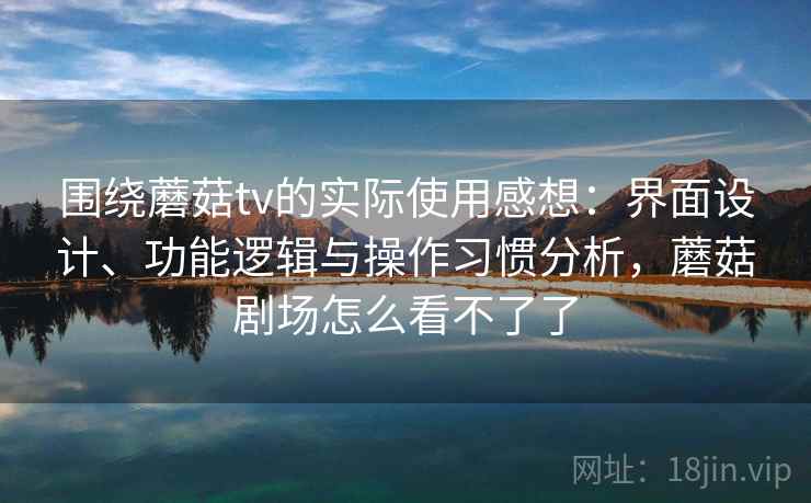 围绕蘑菇tv的实际使用感想：界面设计、功能逻辑与操作习惯分析，蘑菇剧场怎么看不了了