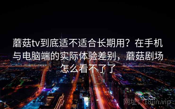 蘑菇tv到底适不适合长期用?在手机与电脑端的实际体验差别,蘑菇剧场怎么看不了了 蘑菇tv到底适不适合长期用?在手机与电脑端的实际体验差别,蘑菇剧场怎么看不了了