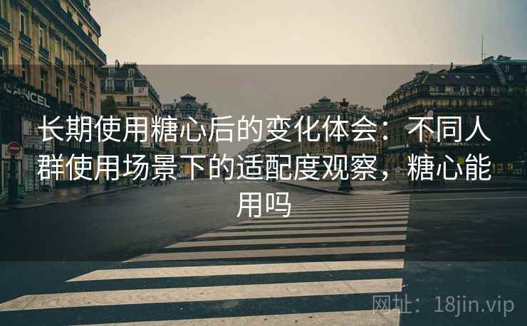 长期使用糖心后的变化体会：不同人群使用场景下的适配度观察，糖心能用吗