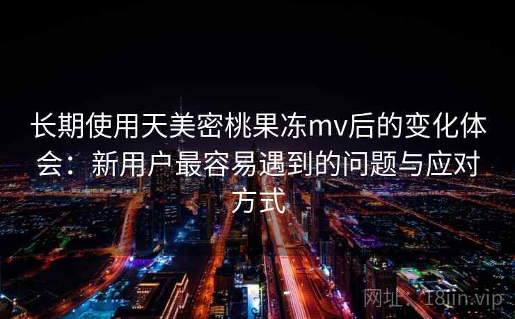 长期使用天美密桃果冻mv后的变化体会：新用户最容易遇到的问题与应对方式