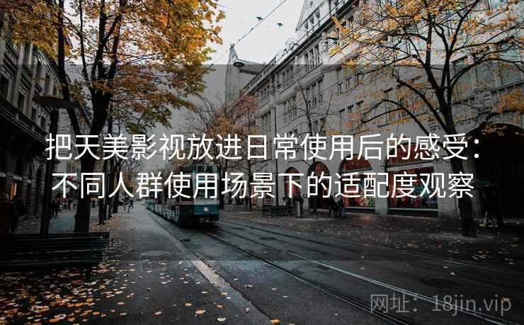 把天美影视放进日常使用后的感受：不同人群使用场景下的适配度观察