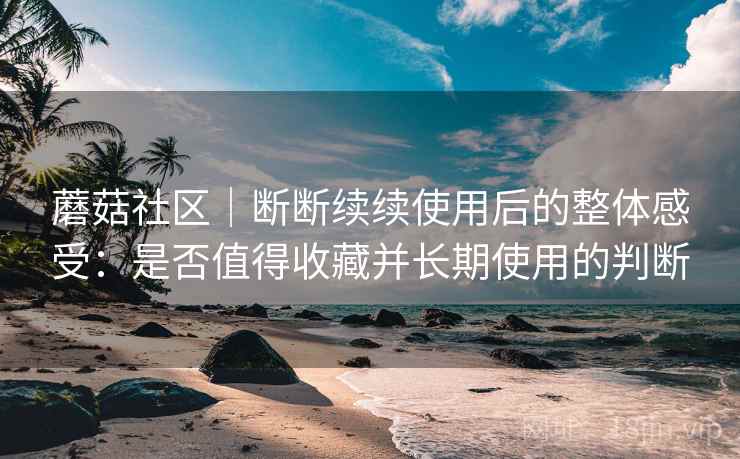 蘑菇社区｜断断续续使用后的整体感受：是否值得收藏并长期使用的判断