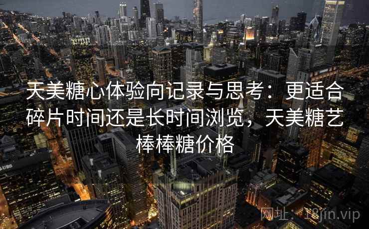 天美糖心体验向记录与思考：更适合碎片时间还是长时间浏览，天美糖艺棒棒糖价格