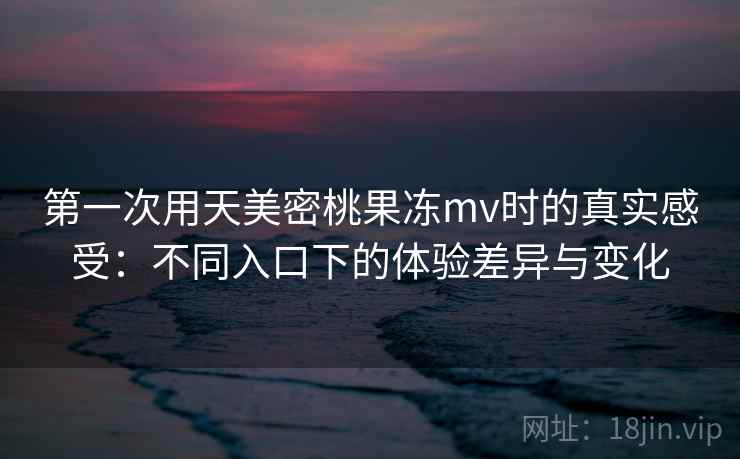 第一次用天美密桃果冻mv时的真实感受：不同入口下的体验差异与变化
