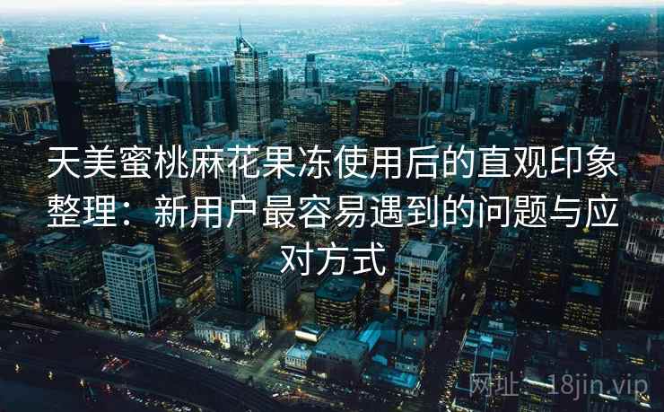 天美蜜桃麻花果冻使用后的直观印象整理：新用户最容易遇到的问题与应对方式