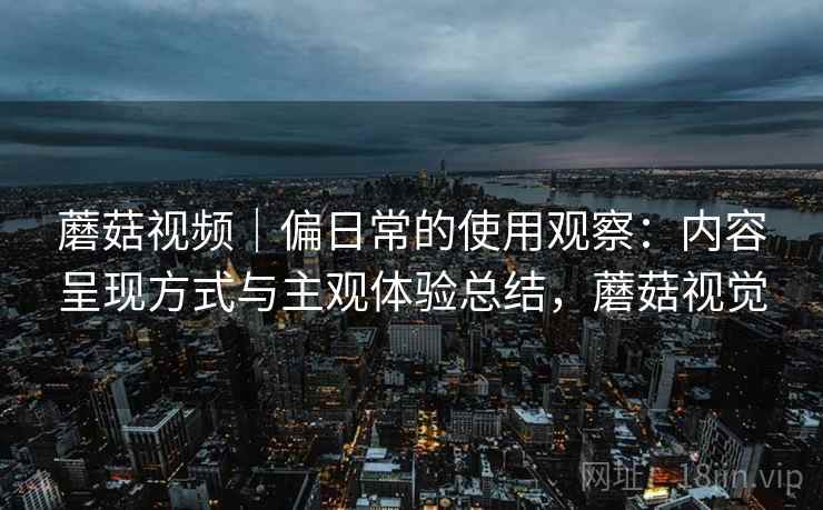蘑菇视频｜偏日常的使用观察：内容呈现方式与主观体验总结，蘑菇视觉