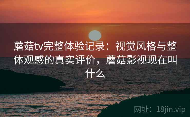 蘑菇tv完整体验记录：视觉风格与整体观感的真实评价，蘑菇影视现在叫什么