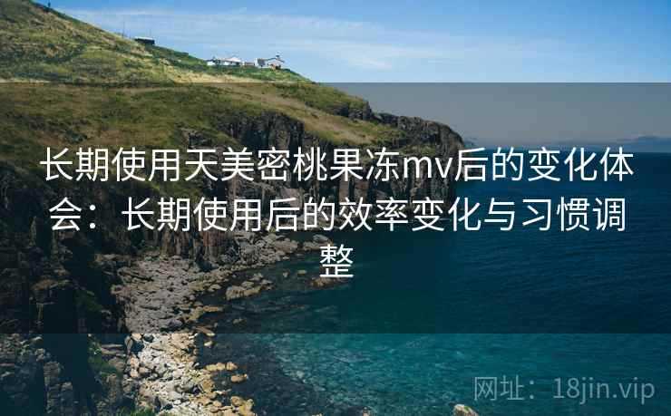 长期使用天美密桃果冻mv后的变化体会:长期使用后的效率变化与习惯调整 长期使用天美密桃果冻mv后的变化体会:长期使用后的效率变化与习惯调整
