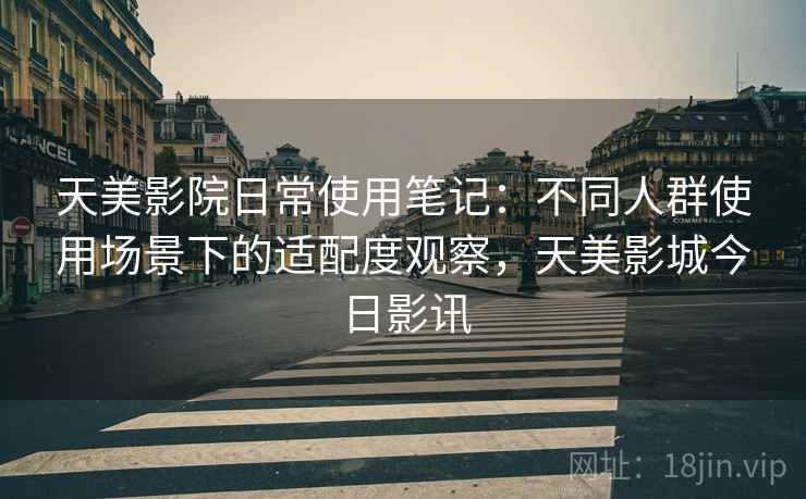 天美影院日常使用笔记：不同人群使用场景下的适配度观察，天美影城今日影讯