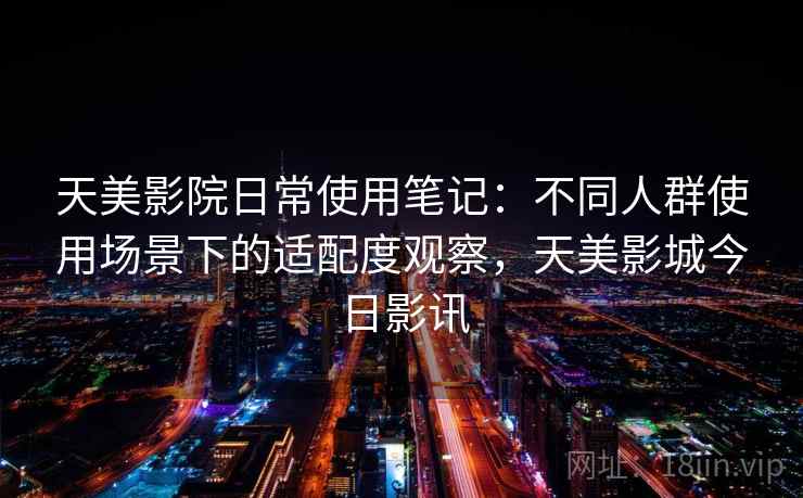 天美影院日常使用笔记：不同人群使用场景下的适配度观察，天美影城今日影讯