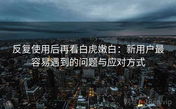 反复使用后再看白虎嫩白：新用户最容易遇到的问题与应对方式