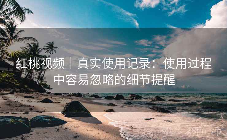 红桃视频｜真实使用记录：使用过程中容易忽略的细节提醒