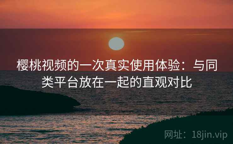 樱桃视频的一次真实使用体验：与同类平台放在一起的直观对比